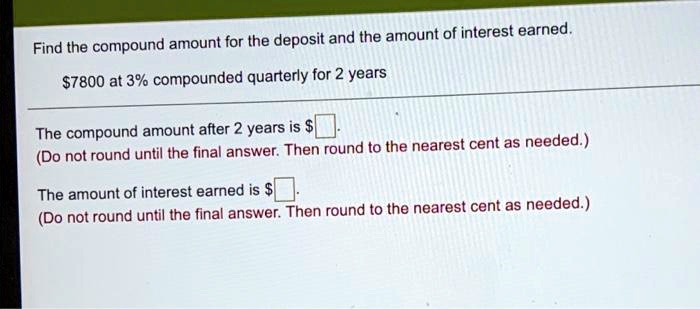 Find the compound amount for the deposit and the amount of interest earned.
7800 at 3% compounded quarterly for 2 years
The compound amount after 2 years is
(Do not round until the final answer. Then round to the nearest cent as needed.)
The amount of interest earned is (Do not round until the final answer. Then round to the nearest cent as needed.)