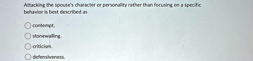 Attacking the spouse's character or personality rather than focusing on a specific behavior is best described as
contempt.
stonewalling.
criticism.
defensiveness.