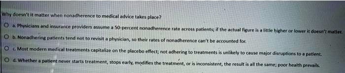 Why doesn't it matter when nonadherence to medical advice takes place?
a. Physicians and insurance providers assume a 50-percent nonadherence rate across patients; if the actual figure is a little higher or lower it doesn't matter.
b. Nonadhering patients tend not to revisit a physician, so their rates of nonadherence can't be accounted for.
c. Most modern medical treatments capitalize on the placebo effect; not adhering to treatments is unlikely to cause major disruptions to a patient.
d. Whether a patient never starts treatment, stops early, modifies the treatment, or is inconsistent, the result is all the same; poor health prevails.