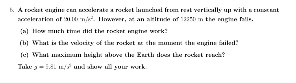 5. A rocket engine can accelerate a rocket launched from rest vertically up with a constant
acceleration of 20.00 m/s^2. However, at an altitude of 12250 m the engine fails.
(a) How much time did the rocket engine work?
(b) What is the velocity of the rocket at the moment the engine failed?
(c) What maximum height above the Earth does the rocket reach?
Take g = 9.81	ext m/s^2 and show all your work.