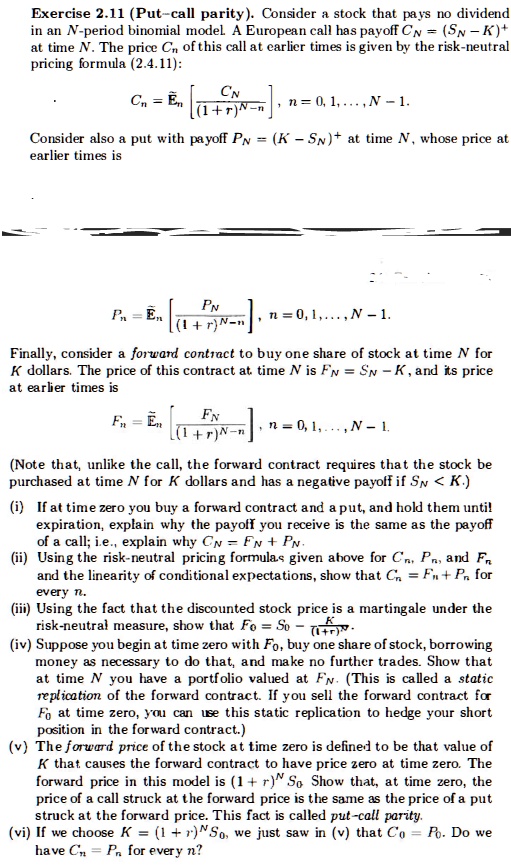 Exercise 2.11 (Put–call parity). Consider a stock that pays no dividend in an N-period binomial model. A European call has payoff CN = (SN - K)+ at time N. The price Cn of this call at earlier times is given by the risk-neutral pricing formula (2.4.11):

Cn = E?n [ CN / (1 + r)^(N-n) ], n = 0, 1, ..., N - 1.

Consider also a put with payoff PN = (K - SN)+ at time N, whose price at earlier times is

Pn = E?n [ PN / (1 + r)^(N-n) ], n = 0, 1, ..., N - 1.

Finally, consider a forward contract to buy one share of stock at time N for K dollars. The price of this contract at time N is FN = SN - K, and its price at earlier times is

Fn = E?n [ FN / (1 + r)^(N-n) ], n = 0, 1, ..., N - 1.

(Note that, unlike the call, the forward contract requires that the stock be purchased at time N for K dollars and has a negative payoff if SN < K.)

(i) If at time zero you buy a forward contract and a put, and hold them until expiration, explain why the payoff you receive is the same as the payoff of a call; i.e., explain why CN = FN + PN.
(ii) Using the risk-neutral pricing formulas given above for Cn, Pn, and Fn and the linearity of conditional expectations, show that Cn = Fn + Pn for every n.
(iii) Using the fact that the discounted stock price is a martingale under the risk-neutral measure, show that F0 = S0 - K / (1 + r)^N.
(iv) Suppose you begin at time zero with F0, buy one share of stock, borrowing money as necessary to do that, and make no further trades. Show that at time N you have a portfolio valued at FN. (This is called a static replication of the forward contract. If you sell the forward contract for F0 at time zero, you can use this static replication to hedge your short position in the forward contract.)
(v) The forward price of the stock at time zero is defined to be that value of K that causes the forward contract to have price zero at time zero. The forward price in this model is (1 + r)^N S0. Show that, at time zero, the price of a call struck at the forward price is the same as the price of a put struck at the forward price. This fact is called put-call parity.
(vi) If we choose K = (1 + r)^N S0, we just saw in (v) that C0 = P0. Do we have Cn = Pn for every n?