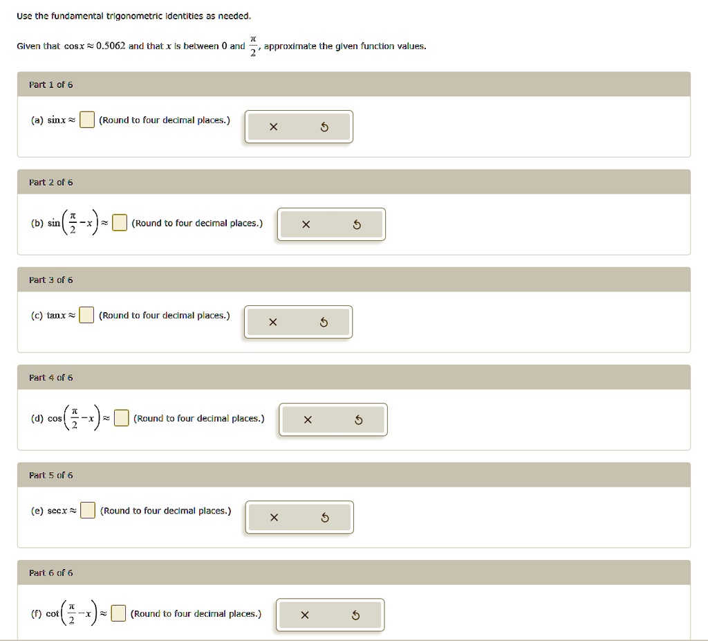 Use the fundamental trigonometric identities as needed.

?
Given that cos x ≈ 0.5062 and that x is between 0 and (π)/(2), approximate the given function values.

Part 1 of 6
(a) sin x ≈ (Round to four decimal places.)
Part 2 of 6
(b) sin((π)/(2) - x) ≈ (Round to four decimal places.)
Part 3 of 6
(c) tan x ≈ (Round to four decimal places.)
Part 4 of 6
(d) cos((π)/(2) - x) ≈ (Round to four decimal places.)
Part 5 of 6
(e) sec x ≈ (Round to four decimal places.)
Part 6 of 6
(f) cot((π)/(2) - x) ≈ (Round to four decimal places.)