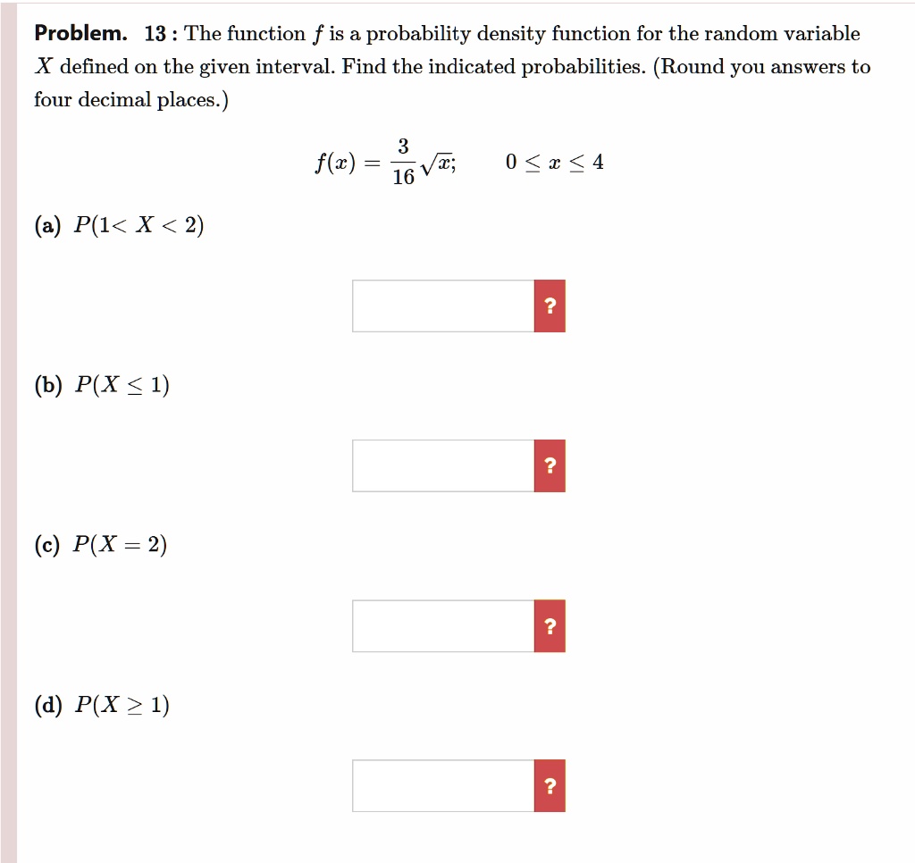 Problem. 13 : The function f is a probability density function for the random variable X defined on the given interval. Find the indicated probabilities. (Round you answers to four decimal places.)
f(x) = 3/16 sqrt(x); 0 <= x <= 4
(a) P(1 < X < 2)
(b) P(X <= 1)
(c) P(X = 2)
(d) P(X >= 1)