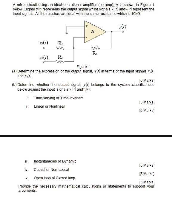 A mixer circuit using an ideal operational amplifier (op-amp), A is shown in Figure 1
below. Signal y(t) represents the output signal whilst signals x?(t) and x?(t) represent the
input signals. All the resistors are ideal with the same resistance which is 10k?.
+ 
y(t)
A
x?(t)
R?
W
R?
x?(t)
R?
Figure 1
(a) Determine the expression of the output signal, y(t) in terms of the input signals x?(t)
and x?(t).
[5 Marks]
(b) Determine whether the output signal, y(t) belongs to the system classifications
below against the input signals x?(t) and x?(t):
i. Time-varying or Time-invariant
ii. Linear or Nonlinear
[5 Marks]
[5 Marks]
iii. Instantaneous or Dynamic
iv. Causal or Non-causal
v. Open loop of Closed loop
[5 Marks]
[5 Marks]
[5 Marks]
Provide the necessary mathematical calculations or statements to support your
arguments.