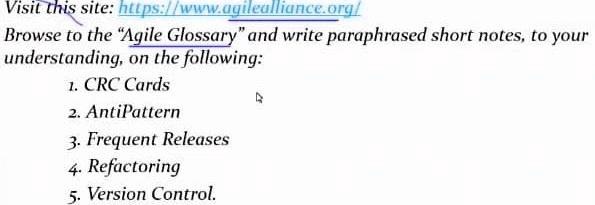 Visit this site: https://www.agilealliance.org/
Browse to the "Agile Glossary" and write paraphrased short notes, to your
understanding, on the following:
1. CRC Cards
2. AntiPattern
3. Frequent Releases
4. Refactoring
5. Version Control.