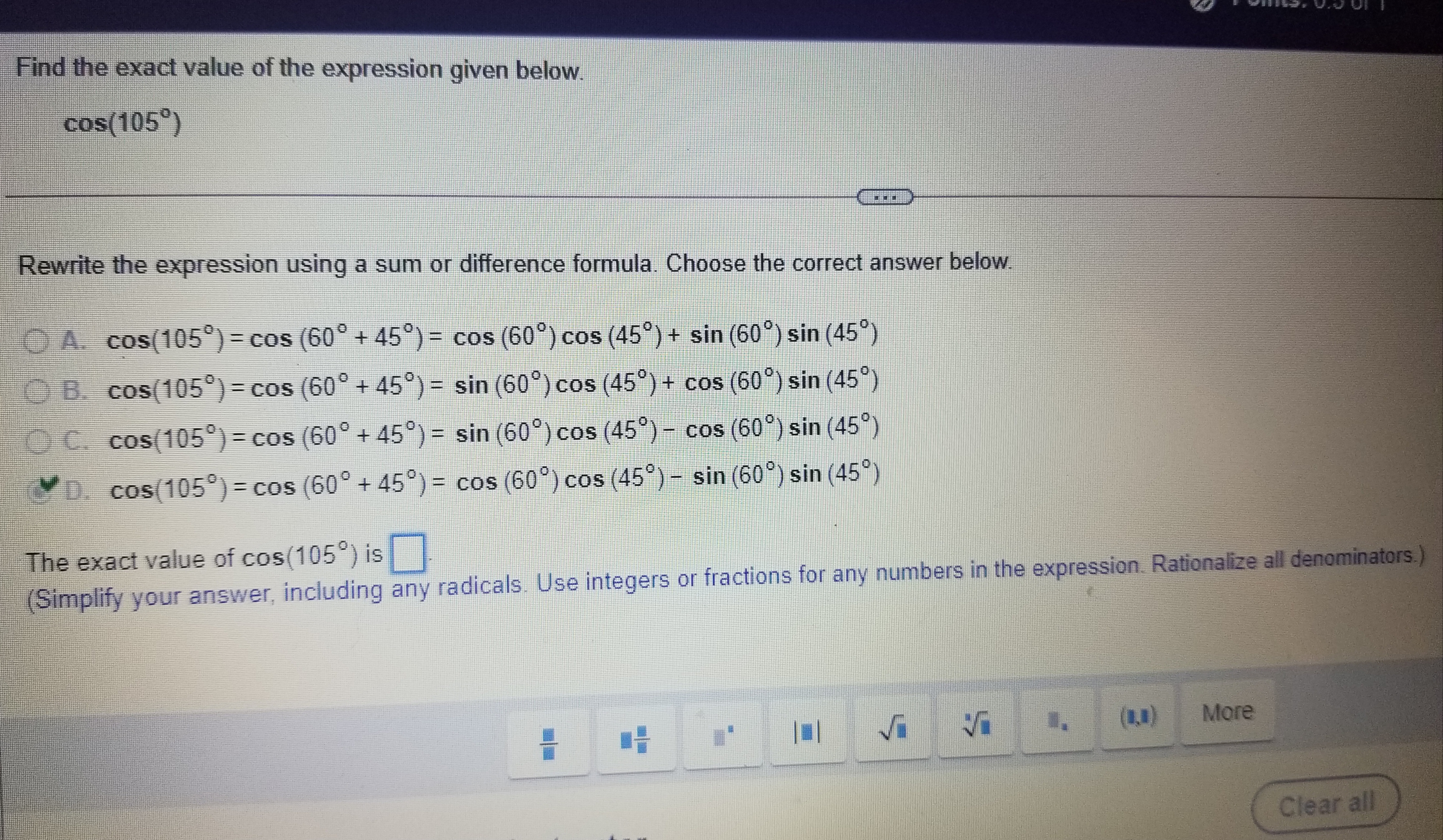 Find the exact value of the expression given below.
cos(105°)
Rewrite the expression using a sum or difference formula. Choose the correct answer below.
A. cos(105°) = cos(60° + 45°) = cos(60°) cos(45°) + sin(60°) sin(45°)
B. cos(105°) = cos(60° + 45°) = sin(60°) cos(45°) + cos(60°) sin(45°)
C. cos(105°) = cos(60° + 45°) = sin(60°) cos(45°) - cos(60°) sin(45°)
D. cos(105°) = cos(60° + 45°) = cos(60°) cos(45°) - sin(60°) sin(45°)
The exact value of cos(105°) is
(Simplify your answer, including any radicals. Use integers or fractions for any numbers in the expression. Rationalize all denominators.)