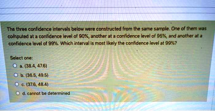 The three confidence intervals below were constructed from the same sample. One of them was computed at a confidence level of 90%, another at a confidence level of 95%, and another at a confidence level of 99%. Which interval is most likely the confidence level at 99%?

Select one:
a. (38.4, 47.6)
b. (36.5, 49.5)
c. (37.6, 48.4)
d. cannot be determined