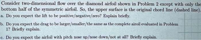 Consider two-dimensional flow over the diamond airfoil shown in Problem 2 except with only the
bottom half of the symmetric airfoil. So, the upper surface is the original chord line (dashed line).
a. Do you expect the lift to be positive/negative/zero? Explain briefly.
b. Do you expect the drag to be larger/smaller/the same as the complete airoil evaluated in Problem
1? Briefly explain.
c. Do you expect the airfoil with pitch nose up/nose down/not at all? Briefly explain.