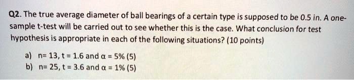 Q2. The true average diameter of ball bearings of a certain type is supposed to be 0.5 in. A one-sample t-test will be carried out to see whether this is the case. What conclusion for test hypothesis is appropriate in each of the following situations? (10 points)

a) n= 13, t = 1.6 and ? = 5% (5)
b) n= 25, t = 3.6 and ? = 1% (5)