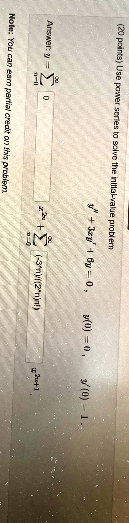(20  points)  Use power series to solve the initial-value problem Answer:   y = ∑n=0^8 y” + 3xy' + 6y = 0,    y(0) = 0,    y'(0) = 1    . ∑n=0^8((-3^n))/((2^n)n!) x^2n+1 Note: You can earn partial credit on this problem.