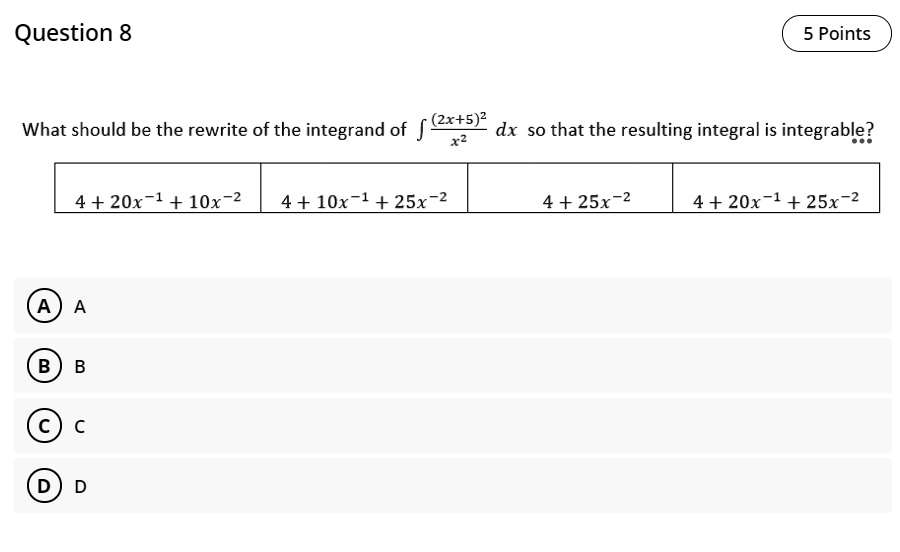 Question 8
5 Points
What should be the rewrite of the integrand of ?((2x+5)^2)/x^2 dx so that the resulting integral is integrable?
4 + 20x^(-1) + 10x^(-2)
4 + 10x^(-1) + 25x^(-2)
4 + 25x^(-2)
4 + 20x^(-1) + 25x^(-2)
A A
B B
C C
D D