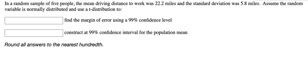 In a random sample of five people, the mean driving distance to work was 22.2 miles and the standard deviation was 5.8 miles. Assume the random variable is normally distributed and use a t-distribution to:
find the margin of error using a 99% confidence level
construct at 99% confidence interval for the population mean
Round all answers to the nearest hundredth.