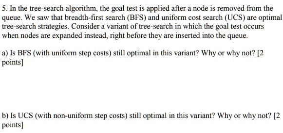 5. In the tree-search algorithm, the goal test is applied after a node is removed from the
queue. We saw that breadth-first search (BFS) and uniform cost search (UCS) are optimal
tree-search strategies. Consider a variant of tree-search in which the goal test occurs
when nodes are expanded instead, right before they are inserted into the queue.
a) Is BFS (with uniform step costs) still optimal in this variant? Why or why not? [2
points]
b) Is UCS (with non-uniform step costs) still optimal in this variant? Why or why not? [2
points]