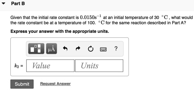 Part B

Given that the initial rate constant is 0.0150s^-1 at an initial temperature of 30 °C, what would the rate constant be at a temperature of 100 °C for the same reaction described in Part A?

Express your answer with the appropriate units.
k2 = Value Units