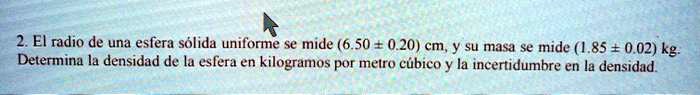 El radio de una esfera sólida uniforme se mide (6.50 ± 0.20) cm, y su masa se mide (1.85 ± 0.02) kg. Determina la densidad de la esfera en kilogramos por metro cúbico y la incertidumbre en la densidad.