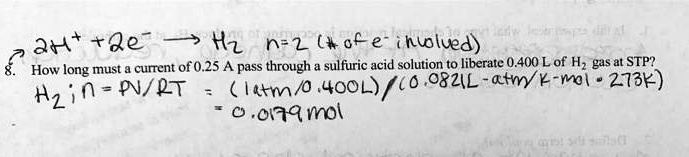 2H+ + 2e- ? H2 n=2 (# of e- involved)
8. How long must a current of 0.25 A pass through a sulfuric acid solution to liberate 0.400 L of H2 gas at STP?
H2 ; n = PV / RT = (1 atm / 0.400 L) / (0.0821 L·atm / K·mol ? 273 K)
= 0.0179 mol