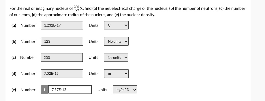 For the real or imaginary nucleus of 200/77 X, find (a) the net electrical charge of the nucleus, (b) the number of neutrons, (c) the number of nucleons, (d) the approximate radius of the nucleus, and (e) the nuclear density.

(a) Number 1.232E-17 Units C
(b) Number 123 Units No units
(c) Number 200 Units No units
(d) Number 7.02E-15 Units m
(e) Number 7.57E-12 Units kg/m^3