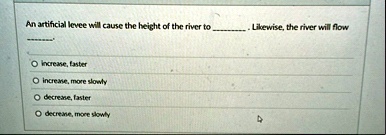 an artificial levee will cause the height of the river to  likewise the river will flow  o increase faster o increase more slowly o decrease faster o decrease more slowly 99933