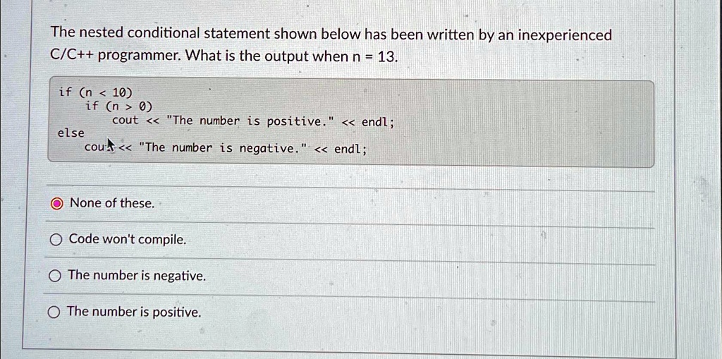 The nested conditional statement shown below has been written by an inexperienced
C/C++ programmer. What is the output when n = 13.
if (n < 10)
    if (n > 0)
        cout << "The number is positive." << endl;
else
    cout << "The number is negative." << endl;
None of these.
Code won't compile.
The number is negative.
The number is positive.