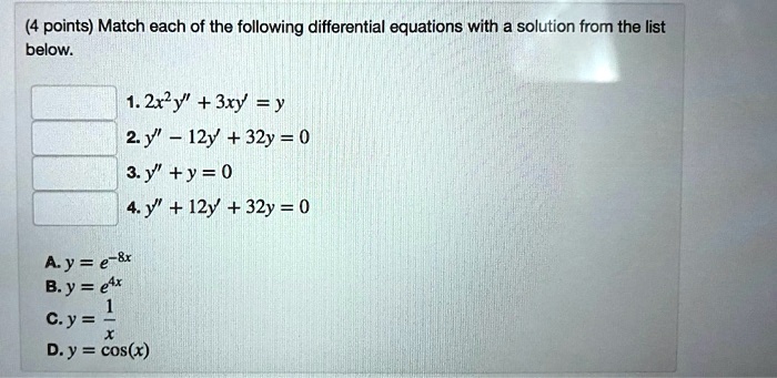 Match each of the following differential equations with a solution from the list below.
1. 2x^2y” + 3xy' = y
2. y” - 12y' + 32y = 0
3. y” + y = 0
4. y” + 12y' + 32y = 0

A. y = e^-8x
B. y = e^4x
C. y = 1/x
D. y = cos(x)