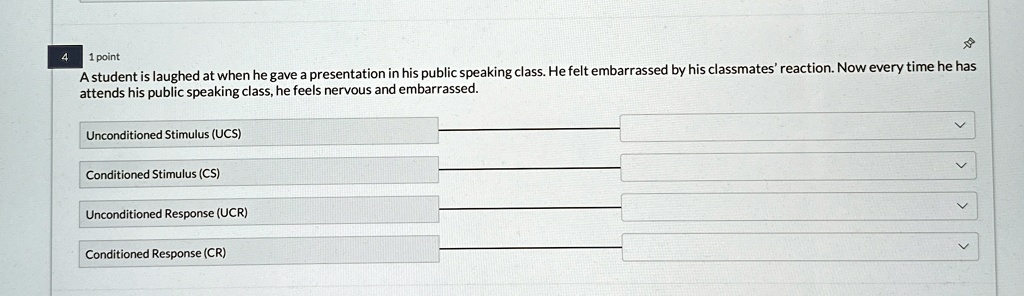 4
1 point
A student is laughed at when he gave a presentation in his public speaking class. He felt embarrassed by his classmates' reaction. Now every time he has
attends his public speaking class, he feels nervous and embarrassed.
Unconditioned Stimulus (UCS)
Conditioned Stimulus (CS)
Unconditioned Response (UCR)
Conditioned Response (CR)