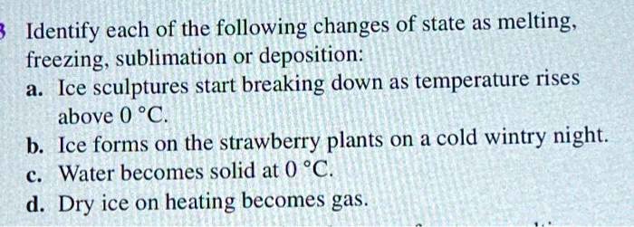 Identify each of the following changes of state as melting, freezing, sublimation or deposition:
a. Ice sculptures start breaking down as temperature rises above 0 °C.
b. Ice forms on the strawberry plants on a cold wintry night.
c. Water becomes solid at 0 °C.
d. Dry ice on heating becomes gas.
