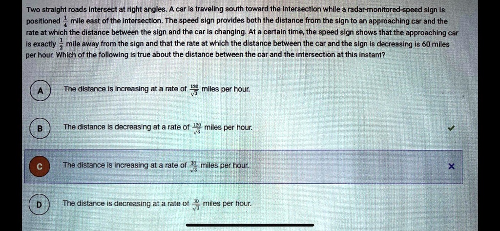 Two straight roads intersect at right angles. A car is traveling south toward the intersection while a radar-monitored-speed sign is positioned 1/4 mile east of the intersection. The speed sign provides both the distance from the sign to an approaching car and the rate at which the distance between the sign and the car is changing. At a certain time, the speed sign shows that the approaching car is exactly 1/2 mile away from the sign and that the rate at which the distance between the car and the sign is decreasing is 60 miles per hour. Which of the following is true about the distance between the car and the intersection at this instant?
A The distance is increasing at a rate of 120/?3 miles per hour.
B The distance is decreasing at a rate of 120/?3 miles per hour.
C The distance is increasing at a rate of 30/?3 miles per hour.
D The distance is decreasing at a rate of 30/?3 miles per hour.
