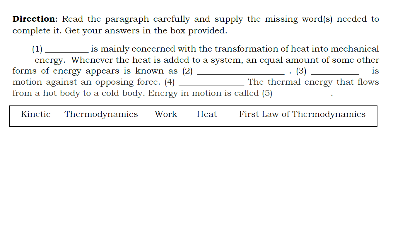 Direction: Read the paragraph carefully and supply the missing word(s) needed to complete it. Get your answers in the box provided.

(1)  is mainly concerned with the transformation of heat into mechanical energy. Whenever the heat is added to a system, an equal amount of some other forms of energy appears is known as (2)  . (3)  is motion against an opposing force. (4)  The thermal energy that flows from a hot body to a cold body. Energy in motion is called (5)  .

Kinetic Thermodynamics Work Heat First Law of Thermodynamics