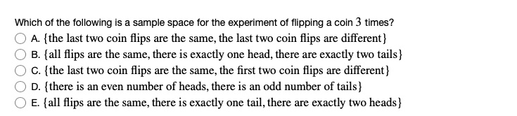 Which of the following is a sample space for the experiment of flipping a coin 3 times?
A. the last two coin flips are the same, the last two coin flips are different
B. all flips are the same, there is exactly one head, there are exactly two tails
C. the last two coin flips are the same, the first two coin flips are different
D. there is an even number of heads, there is an odd number of tails
E. all flips are the same, there is exactly one tail, there are exactly two heads