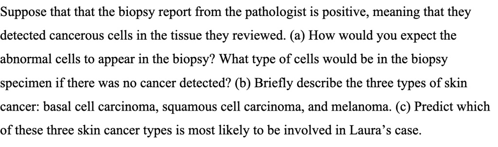 Suppose that that the biopsy report from the pathologist is positive, meaning that they detected cancerous cells in the tissue they reviewed. (a) How would you expect the abnormal cells to appear in the biopsy? What type of cells would be in the biopsy specimen if there was no cancer detected? (b) Briefly describe the three types of skin cancer: basal cell carcinoma, squamous cell carcinoma, and melanoma. (c) Predict which of these three skin cancer types is most likely to be involved in Laura's case.