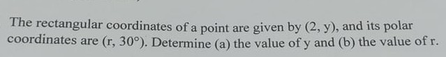 The rectangular coordinates of a point are given by (2, y), and its polar coordinates are ( .r, 30^∘). Determine (a) the value of y and (b) the value of r.