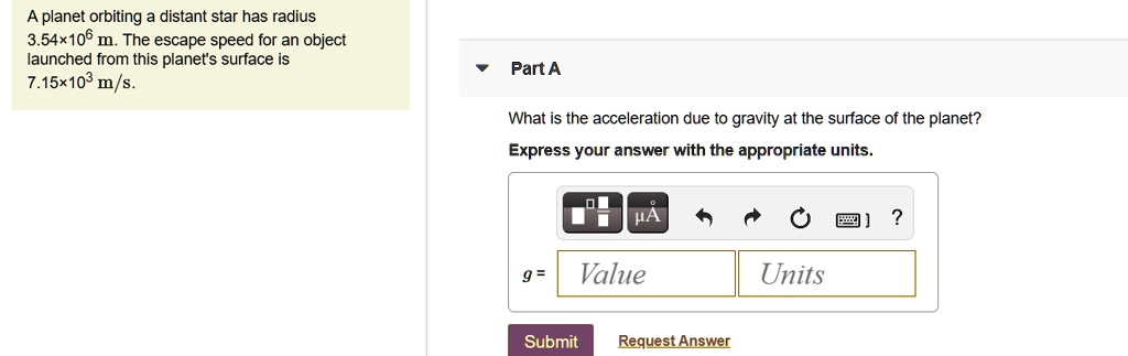 A planet orbiting a distant star has radius 3.54×10? m. The escape speed for an object launched from this planet's surface is 7.15×10³ m/s.
Part A
What is the acceleration due to gravity at the surface of the planet?
Express your answer with the appropriate units.
g = Value Units
Units
Submit Request Answer