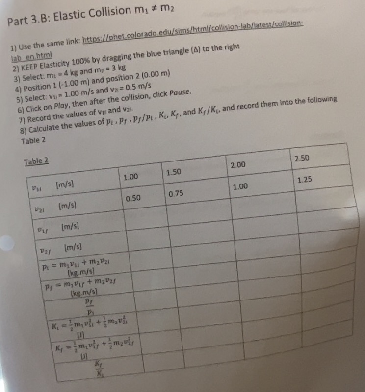Part 3.B: Elastic Collision m1 ? m2

1) Use the same link: https://phet.colorado.edu/sims/html/collision-lab/latest/collision-laben.html
2) KEEP Elasticity 100% by dragging the blue triangle (?) to the right
3) Select: m1 = 4 kg and m2 = 3 kg
4) Position 1 (-1.00 m) and position 2 (0.00 m)
5) Select: v1i = 1.00 m/s and v2i = 0.5 m/s
6) Click on Play, then after the collision, click Pause.
7) Record the values of v1f and v2f.
8) Calculate the values of pi, pf, pf/pi, Ki, Kf, and Kf/Ki, and record them into the following Table 2

Table 2

v1i [m/s] | 1.00 | 1.50 | 2.00 | 2.50
v2i [m/s] | 0.50 | 0.75 | 1.00 | 1.25
v1f [m/s] | | | | 
v2f [m/s] | | | | 
pi = m1v1i + m2v2i [kg.m/s] | | | | 
pf = m1v1f + m2v2f [kg.m/s] | | | | 
pf / pi | | | | 
Ki = 1/2 m1v1i^2 + 1/2 m2v2i^2 [J] | | | | 
Kf = 1/2 m1v1f^2 + 1/2 m2v2f^2 [J] | | | | 
Kf / Ki | | | |