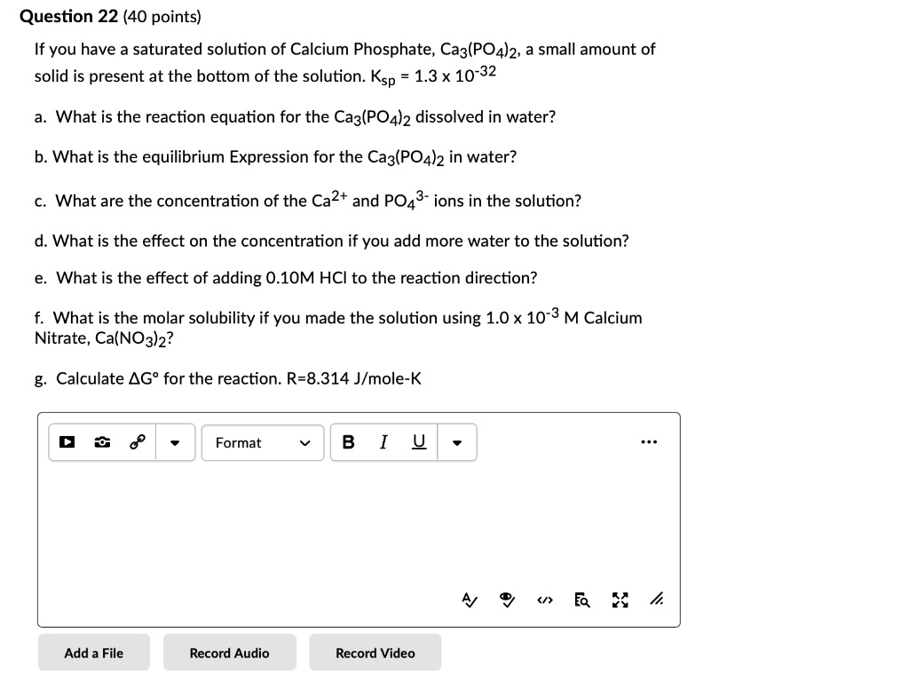 If you have a saturated solution of Calcium Phosphate, Ca3(PO4)2, a small amount of solid is present at the bottom of the solution. Ksp = 1.3 x 10^-32

a. What is the reaction equation for the Ca3(PO4)2 dissolved in water?

b. What is the equilibrium Expression for the Ca3(PO4)2 in water?

c. What are the concentration of the Ca2+ and PO4^3- ions in the solution?

d. What is the effect on the concentration if you add more water to the solution?

e. What is the effect of adding 0.10M HCl to the reaction direction?

f. What is the molar solubility if you made the solution using 1.0 x 10^-3 M Calcium Nitrate, Ca(NO3)2?

g. Calculate ?G° for the reaction. R=8.314 J/mole-K
