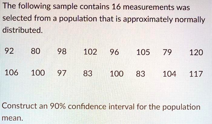 The following sample contains 16 measurements was
selected from a population that is approximately normally
distributed.

92 80 98 102 96 105 79 120
106 100 97 83 100 83 104 117

Construct an 90% confidence interval for the population
mean.
