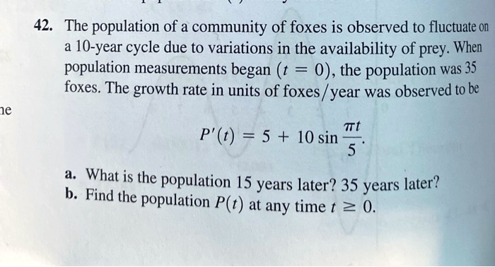 42. The population of a community of foxes is observed to fluctuate on a 10-year cycle due to variations in the availability of prey. When population measurements began (t = 0), the population was 35 foxes. The growth rate in units of foxes/year was observed to be P'(t) = 5 + 10 sin(π t)/(5). a. What is the population 15 years later? 35 years later? b. Find the population P(t) at any time t ≥ 0.