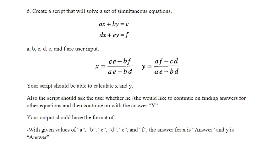 6. Create a script that will solve a set of simultaneous equations.
ax + by = c
dx + ey = f
a, b, c, d, e, and f are user input.
$x = \frac{ce - bf}{ae - bd}$
$y = \frac{af - cd}{ae - bd}$
Your script should be able to calculate x and y.
Also the script should ask the user whether he/she would like to continue on finding answers for
other equations and then continue on with the answer \"Y\".
Your output should have the format of
-With given values of \"a\", \"b\", \"c\", \"d\", \"e\", and \"f\", the answer for x is \"Answer\" and y is
\"Answer\"