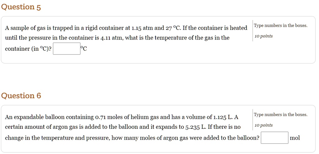 Question 5
A sample of gas is trapped in a rigid container at 1.15 atm and 27 °C. If the container is heated until the pressure in the container is 4.11 atm, what is the temperature of the gas in the container (in °C)?
Question 6
An expandable balloon containing 0.71 moles of helium gas and has a volume of 1.125 L. A certain amount of argon gas is added to the balloon and it expands to 5.235 L. If there is no change in the temperature and pressure, how many moles of argon gas were added to the balloon?