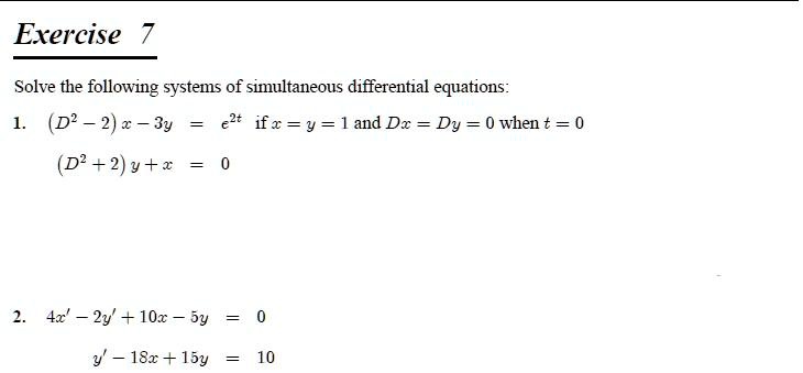 Solve the following systems of simultaneous differential equations:
1. (D^2 - 2) x - 3y = e^2t if x = y = 1 and Dx = Dy = 0 when t = 0
(D^2 + 2) y + x = 0

2. 4x' - 2y' + 10x - 5y = 0
y' - 18x + 15y = 10