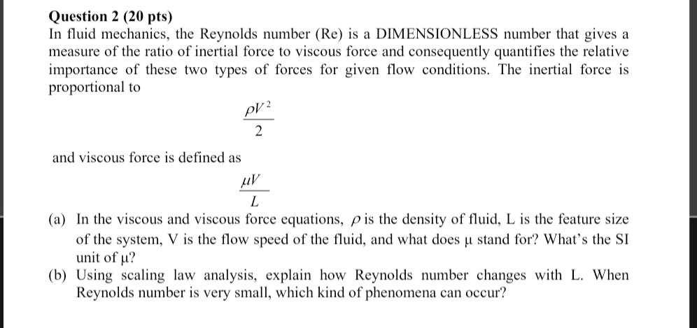 In fluid mechanics, the Reynolds number (Re) is a DIMENSIONLESS number that gives a measure of the ratio of inertial force to viscous force and consequently quantifies the relative importance of these two types of forces for given flow conditions. The inertial force is proportional to
?V²/2
and viscous force is defined as
?V/L
(a) In the viscous and viscous force equations, ? is the density of fluid, L is the feature size of the system, V is the flow speed of the fluid, and what does ? stand for? What's the SI unit of ??
(b) Using scaling law analysis, explain how Reynolds number changes with L. When Reynolds number is very small, which kind of phenomena can occur?