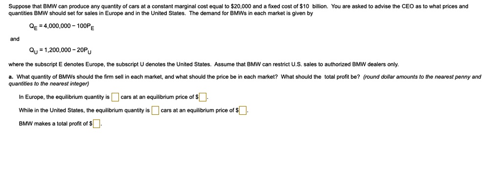 Suppose that BMW can produce any quantity of cars at a constant marginal cost equal to 20,000 and a fixed cost of10 billion. You are asked to advise the CEO as to what prices and quantities BMW should set for sales in Europe and in the United States. The demand for BMWs in each market is given by
QE = 4,000,000 - 100PE
and
QU = 1,200,000 - 20PU
where the subscript E denotes Europe, the subscript U denotes the United States. Assume that BMW can restrict U.S. sales to authorized BMW dealers only.
a. What quantity of BMWs should the firm sell in each market, and what should the price be in each market? What should the total profit be? (round dollar amounts to the nearest penny and quantities to the nearest integer)
In Europe, the equilibrium quantity is cars at an equilibrium price of .
While in the United States, the equilibrium quantity is cars at an equilibrium price of.
BMW makes a total profit of .
