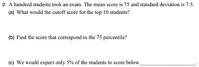 2. A hundred students took an exam. The mean score is 75 and standard deviation is 7.5.
(a) What would the cutoff score for the top 10 students?
(b) Find the score that correspond to the 75 percentile?
(c) We would expect only 5% of the students to score below .