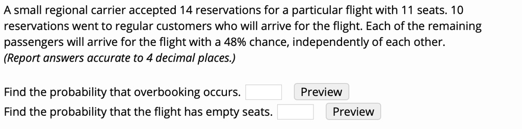 A small regional carrier accepted 14 reservations for a particular flight with 11 seats. 10 reservations went to regular customers who will arrive for the flight. Each of the remaining passengers will arrive for the flight with a 48% chance, independently of each other. (Report answers accurate to 4 decimal places.)
Find the probability that overbooking occurs.
Find the probability that the flight has empty seats.