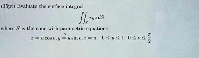 Evaluate the surface integral
?S xyz dS
where S is the cone with parametric equations
x = u cos v, y = u sin v, z = u, 0 ? u ? 1, 0 ? v ? ?/2