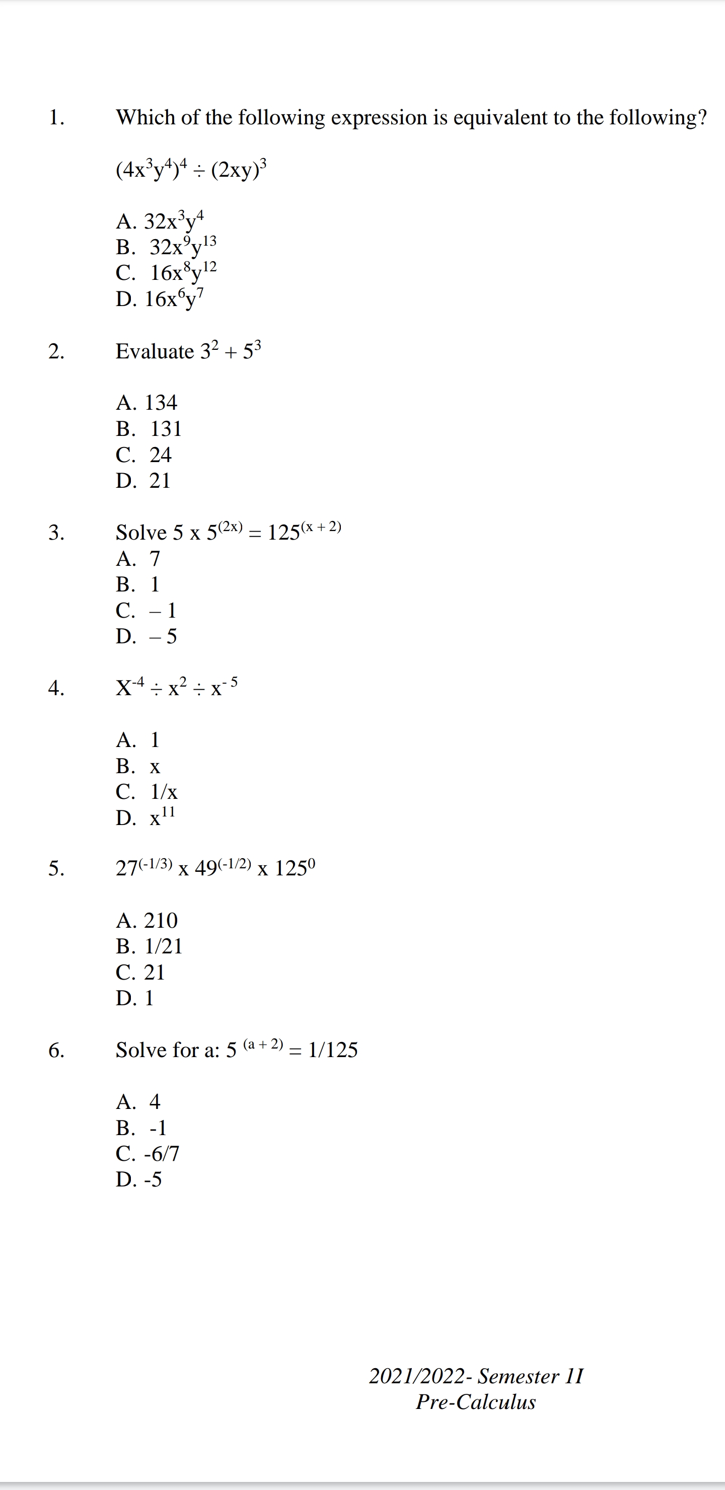 1. Which of the following expression is equivalent to the following?
(4x³y?)? ÷ (2xy)³
A. 32x³y?
B. 32x?y¹³
C. 16x?y¹²
D. 16x?y?
2. Evaluate 3² + 5³
A. 134
B. 131
C. 24
D. 21
3. Solve 5 x 5^(2x) = 125^(x + 2)
A. 7
B. 1
C. -1
D. -5
4. X?? ÷ x² ÷ x??
A. 1
B. x
C. 1/x
D. x¹¹
5. 27?¹/³ x 49?¹/² x 125?
A. 210
B. 1/21
C. 21
D. 1
6. Solve for a: 5^(a + 2) = 1/125
A. 4
B. -1
C. -6/7
D. -5