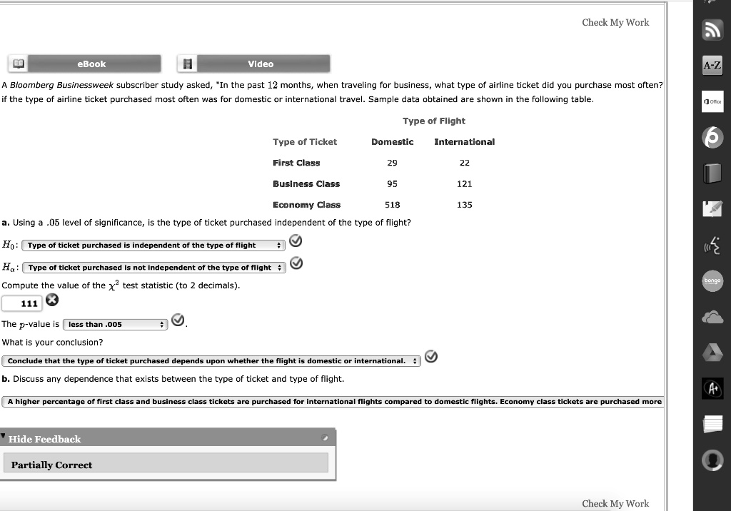 A Bloomberg Businessweek subscriber study asked, "In the past 12 months, when traveling for business, what type of airline ticket did you purchase most often?" if the type of airline ticket purchased most often was for domestic or international travel. Sample data obtained are shown in the following table.
Type of Flight
Type of Ticket Domestic International
First Class 29 22
Business Class 95 121
Economy Class 518 135
a. Using a .05 level of significance, is the type of ticket purchased independent of the type of flight?
H0: Type of ticket purchased is independent of the type of flight
Ha: Type of ticket purchased is not independent of the type of flight
Compute the value of the x^2 test statistic (to 2 decimals).
111
The p-value is less than .005.
What is your conclusion?
Conclude that the type of ticket purchased depends upon whether the flight is domestic or international.
b. Discuss any dependence that exists between the type of ticket and type of flight.
A higher percentage of first class and business class tickets are purchased for international flights compared to domestic flights. Economy class tickets are purchased more
Partially Correct