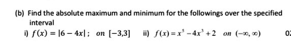 (b) Find the absolute maximum and minimum for the followings over the specified interval
i) f(x) = |6 - 4x| ; on [-3,3] ii) f(x) = x^5 - 4x^3 + 2 on (-?, ?)
