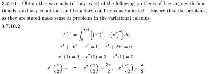 3.7.10 Obtain the extremals (if they exist) of the following problems of Lagrange with functionals, auxiliary conditions and boundary conditions as indicated. Ensure that the problems, as they are stated make sense as problems in the variational calculus.
3.7.10.2
I[x] = int0^pi/2 [(dotx^2)^2 - (x^2)^2] dt,
dotx^1 + dotx^2 - dotx^3 = 0, dotx^1 + 2dotx^3 = 0,
x^1(0) = 0, x^2(0) = 0, x^3(0) = 0,
x^1(fracpi2) = -pi, x^2(fracpi2) = frac3pi2, x^3(fracpi2) = fracpi2.