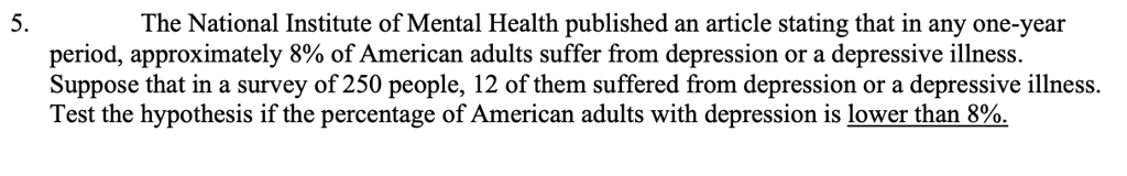 5.
The National Institute of Mental Health published an article stating that in any one-year
period, approximately 8% of American adults suffer from depression or a depressive illness.
Suppose that in a survey of 250 people, 12 of them suffered from depression or a depressive illness.
Test the hypothesis if the percentage of American adults with depression is lower than 8%.