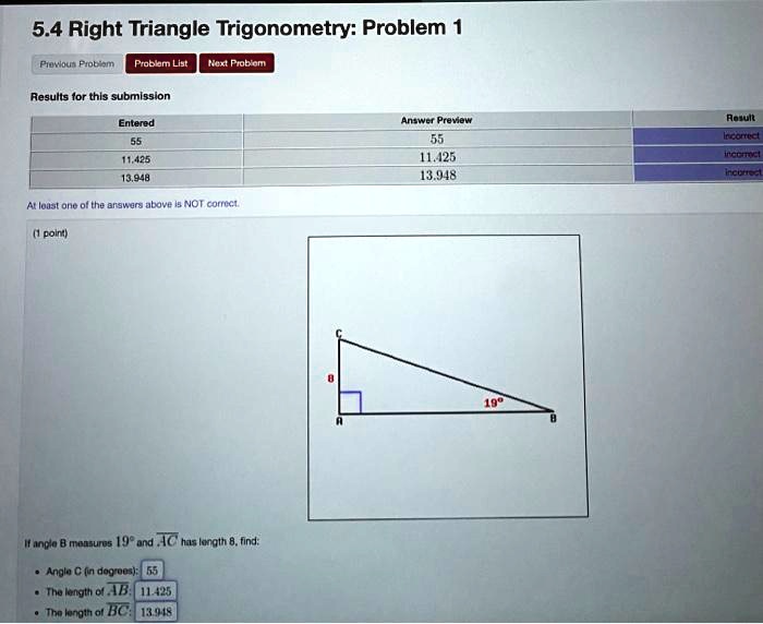 5.4 Right Triangle Trigonometry: Problem 1
Results for this submission
Entered
Answer Preview
Result
55
55
incorrect
11.425
11.425
incorrect
13.948
13.948
incorrect
At least one of the answers above is NOT correct.
(1 point)
C
8
19°
A
B
If angle B measures 19° and AC has length 8, find:
Angle C (in degrees): 55
The length of AB: 11.425
The length of BC: 13.948